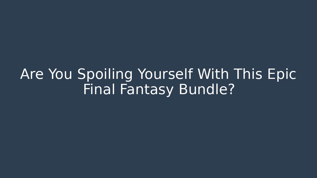 Are You Spoiling Yourself With This Epic Final Fantasy Bundle?