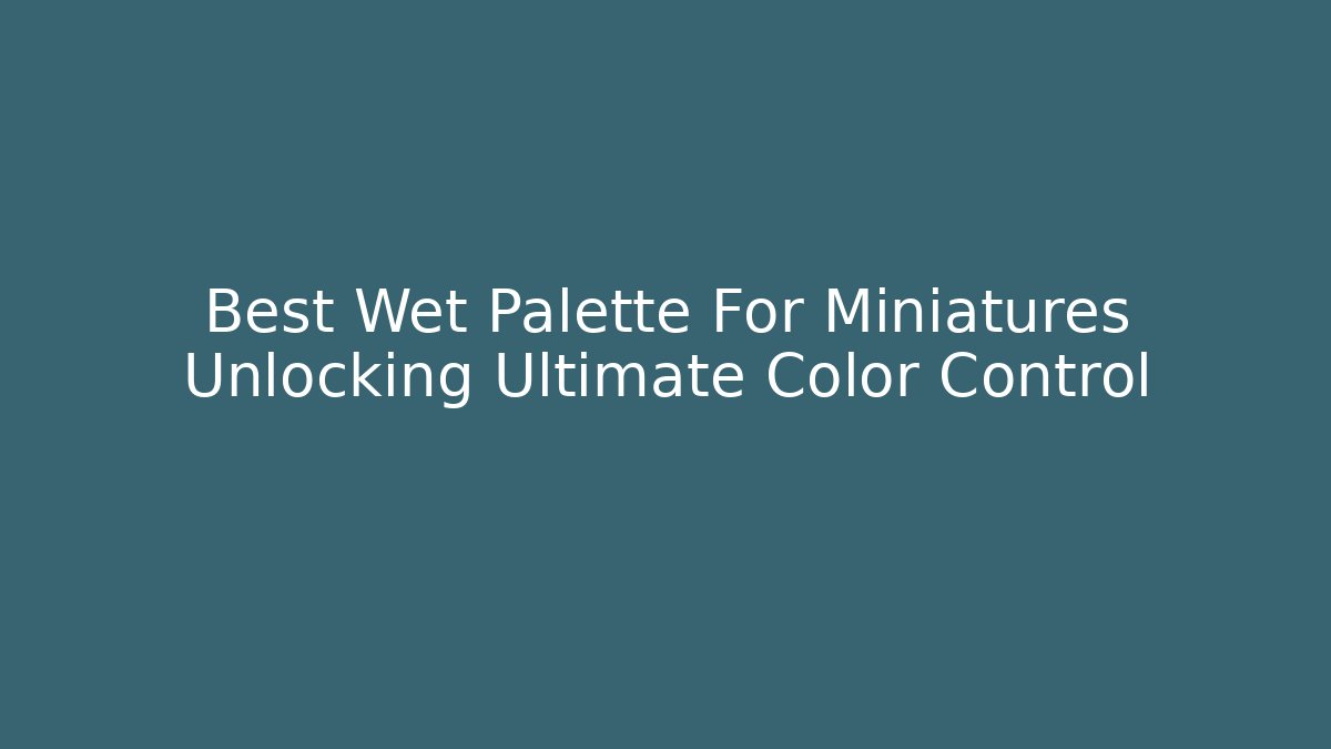 Best Wet Palette For Miniatures Unlocking Ultimate Color Control