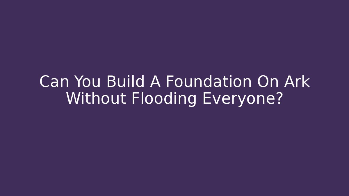 Can You Build A Foundation On Ark Without Flooding Everyone?