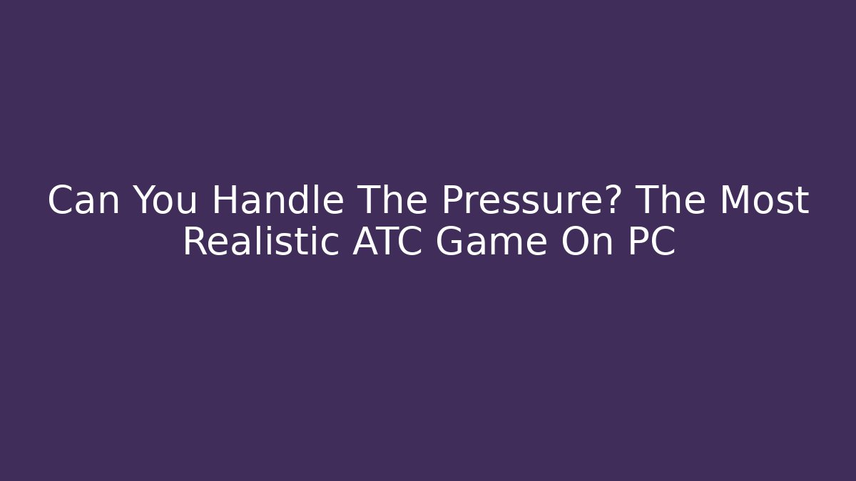 Can You Handle The Pressure? The Most Realistic ATC Game On PC