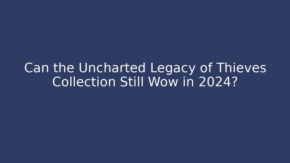 Can the Uncharted Legacy of Thieves Collection Still Wow in 2024?