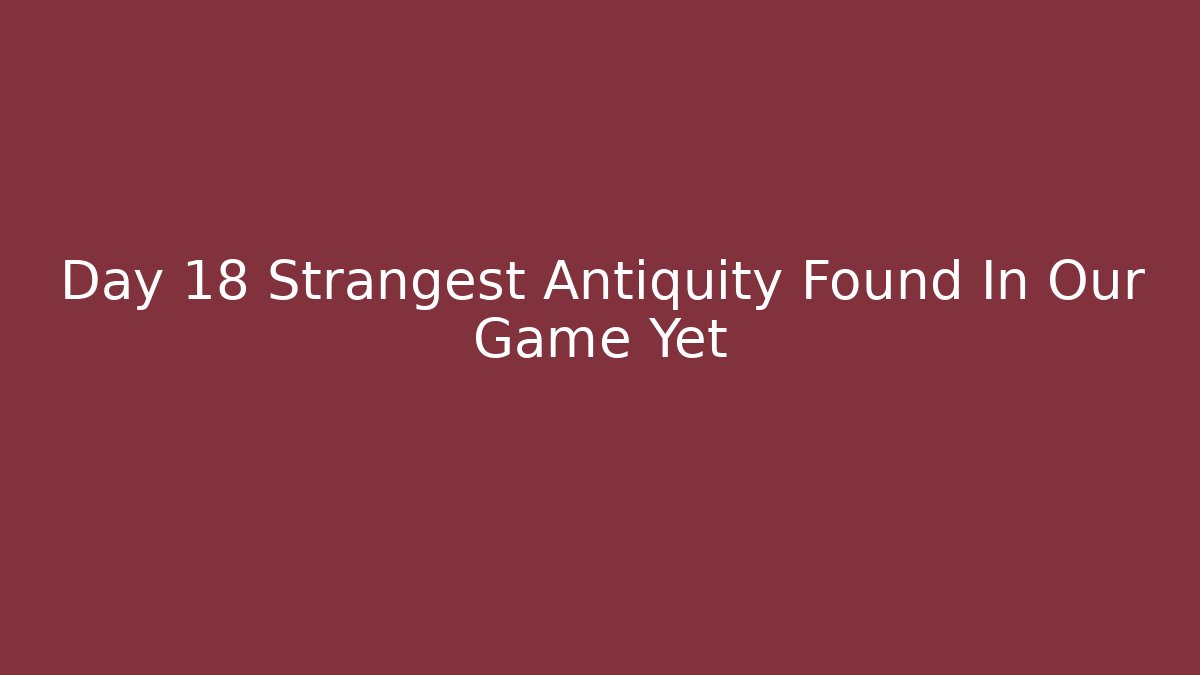 Day 18 Strangest Antiquity Found In Our Game Yet
