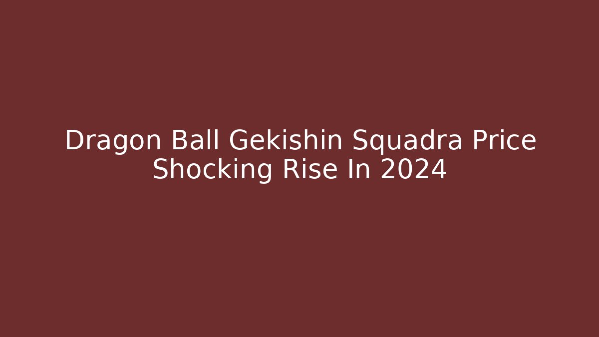 Dragon Ball Gekishin Squadra Price Shocking Rise In 2024