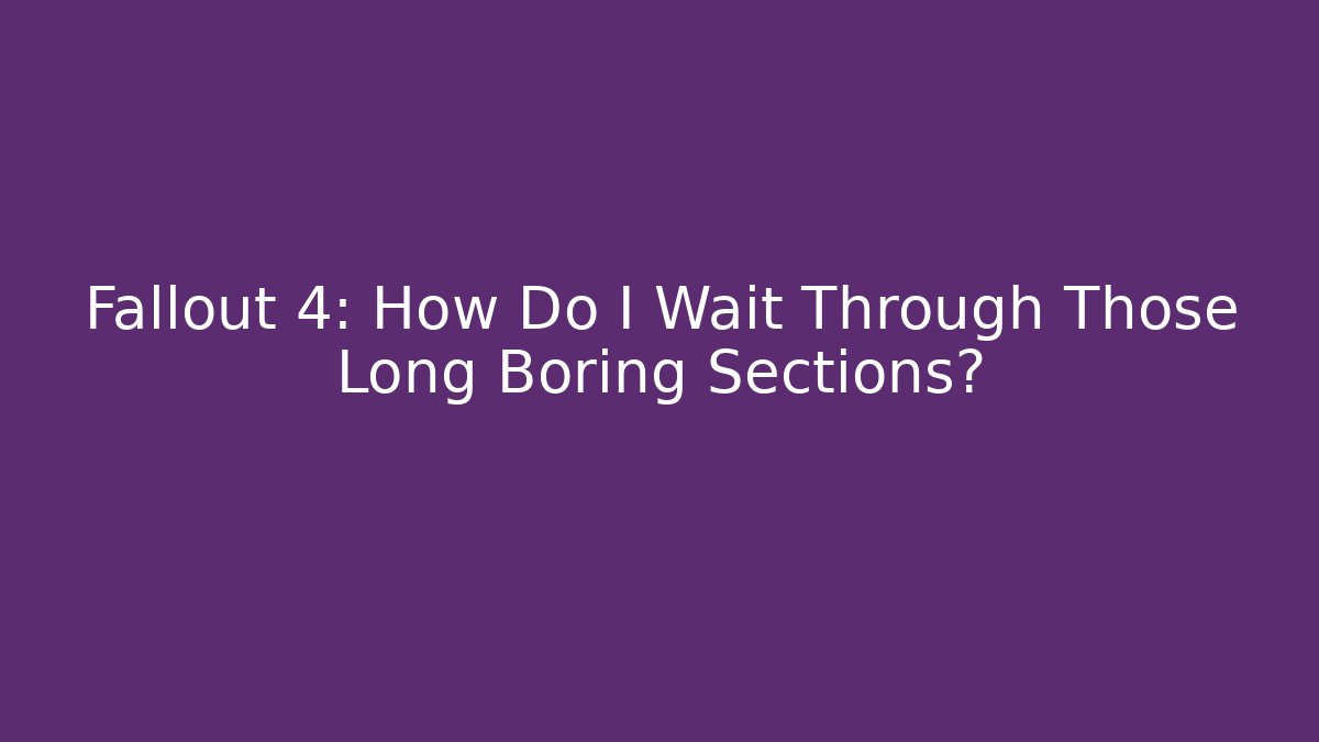 Fallout 4: How Do I Wait Through Those Long Boring Sections?