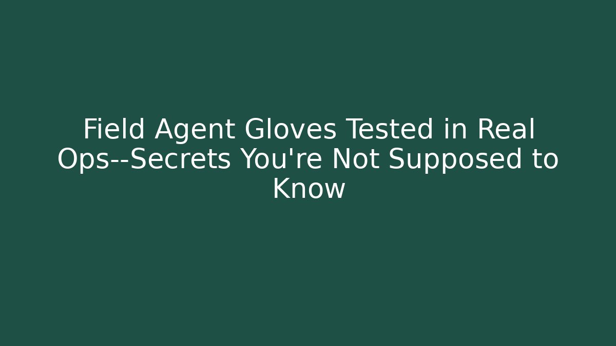 Field Agent Gloves Tested in Real Ops—Secrets You’re Not Supposed to Know