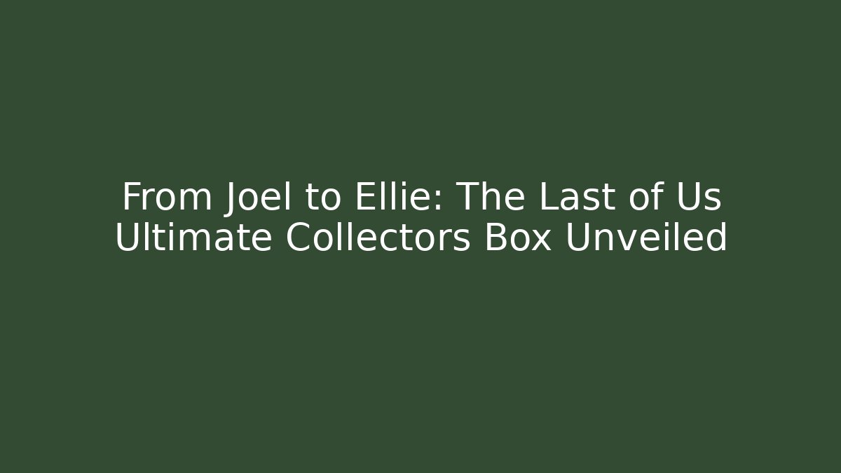 From Joel to Ellie: The Last of Us Ultimate Collectors Box Unveiled