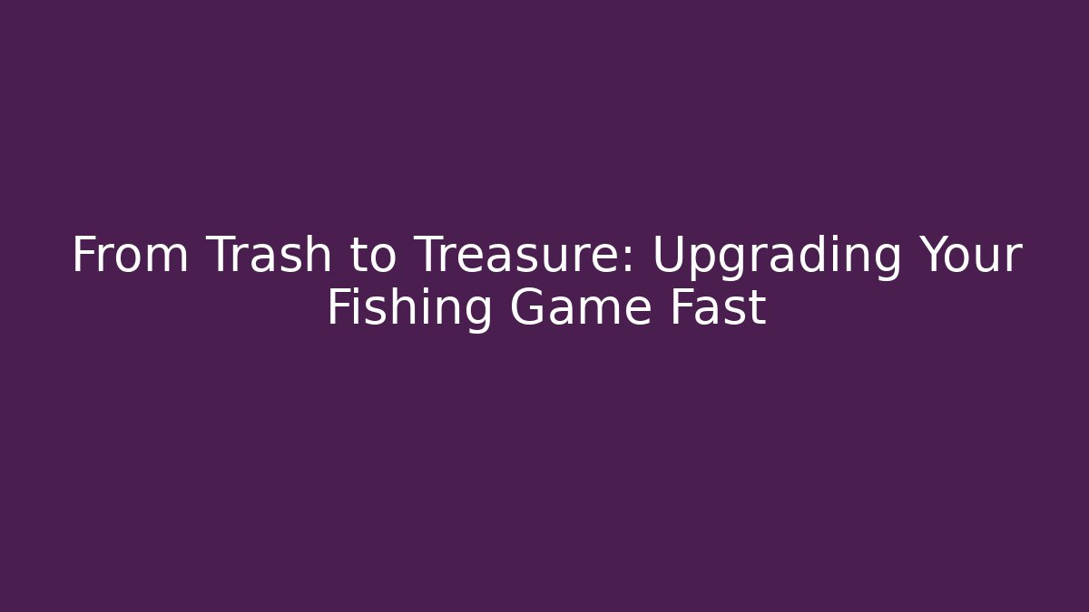 From Trash to Treasure: Upgrading Your Fishing Game Fast