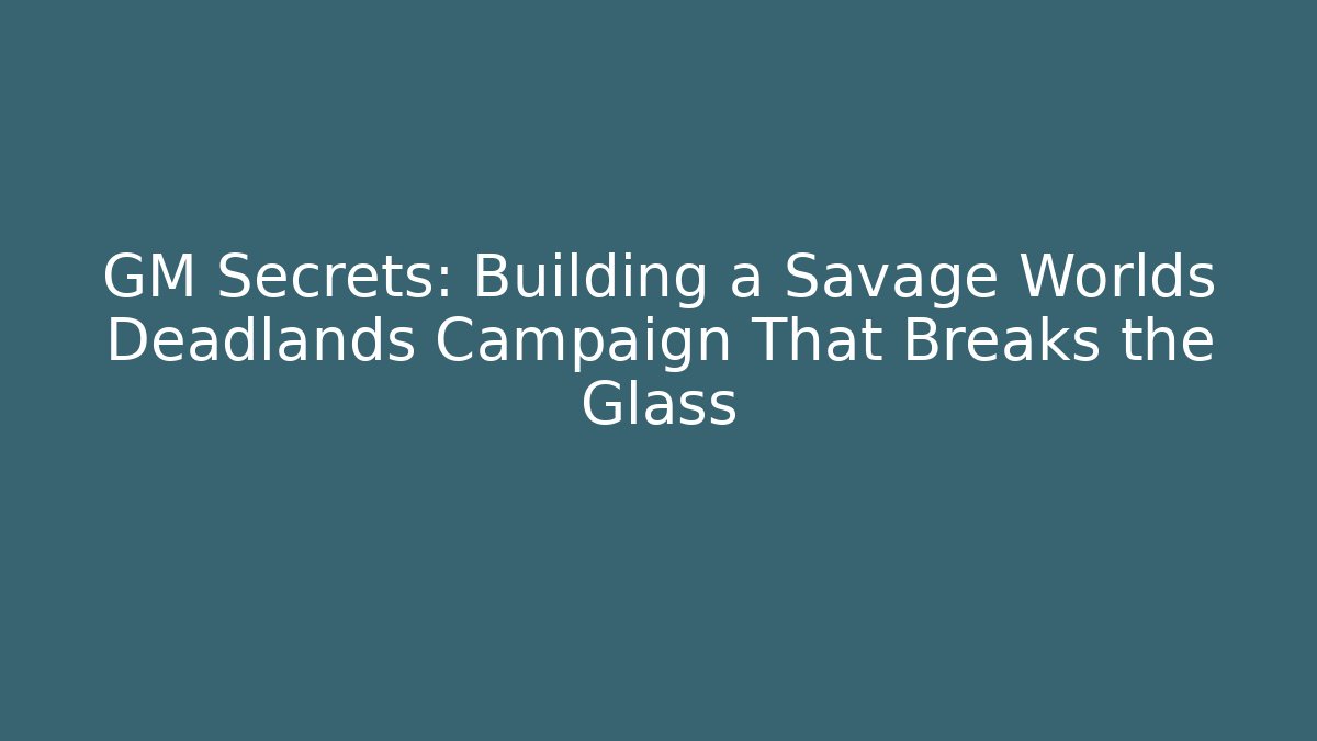 GM Secrets: Building a Savage Worlds Deadlands Campaign That Breaks the Glass