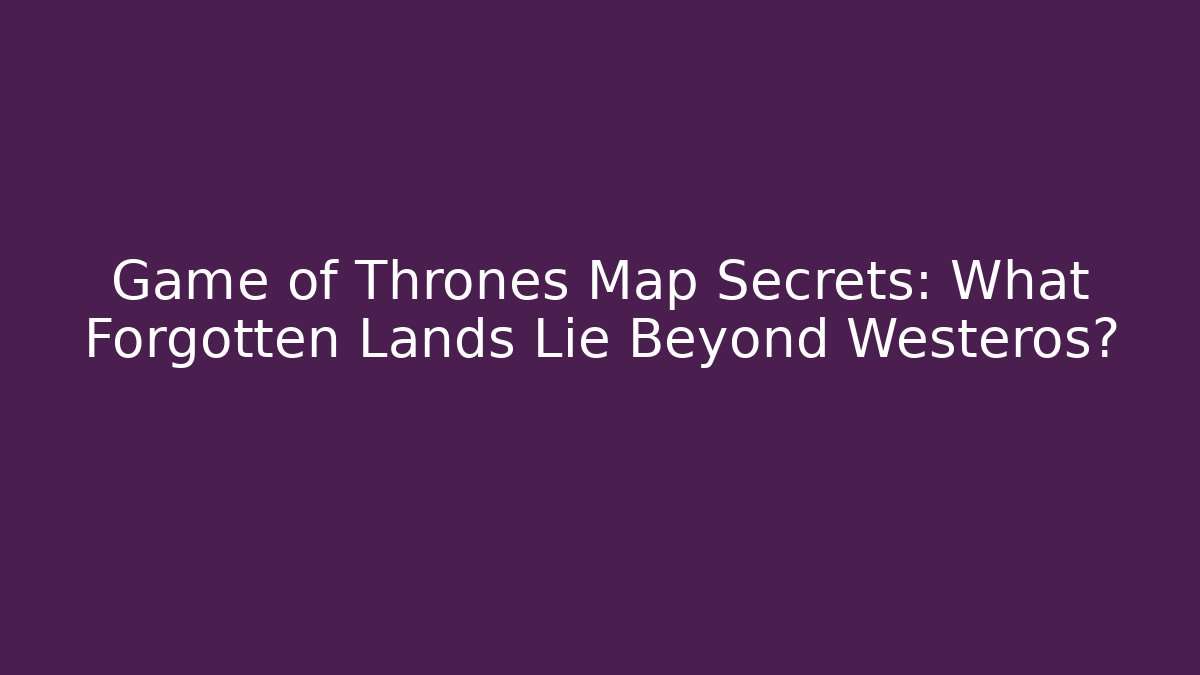 Game of Thrones Map Secrets: What Forgotten Lands Lie Beyond Westeros?