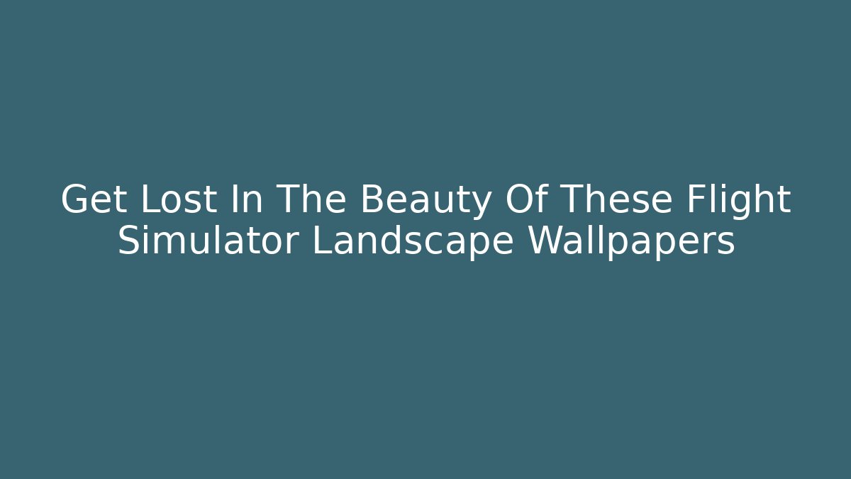 Get Lost In The Beauty Of These Flight Simulator Landscape Wallpapers