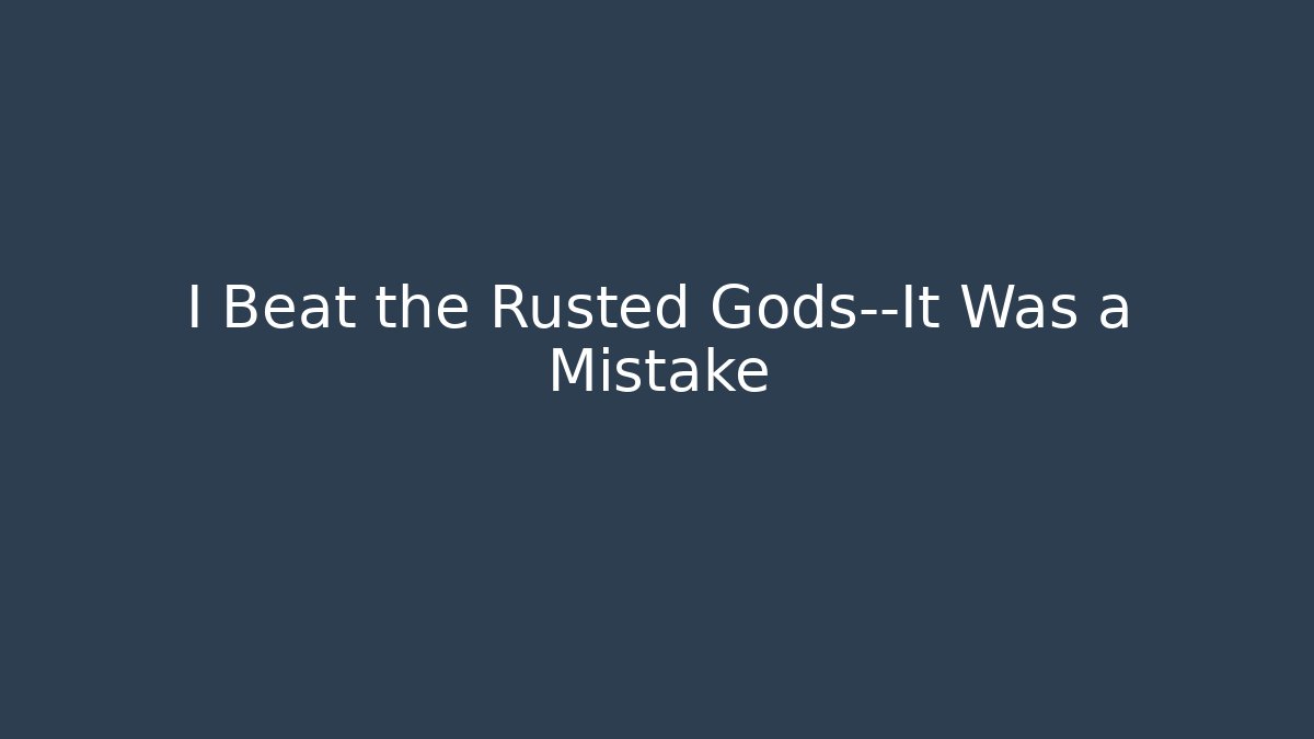 I Beat the Rusted Gods—It Was a Mistake