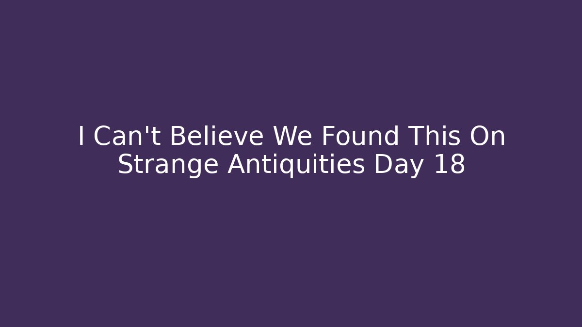 I Can’t Believe We Found This On Strange Antiquities Day 18