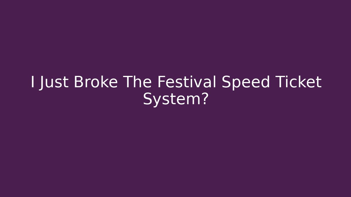 I Just Broke The Festival Speed Ticket System?