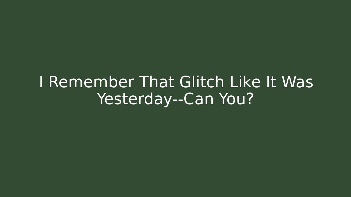 I Remember That Glitch Like It Was Yesterday—Can You?