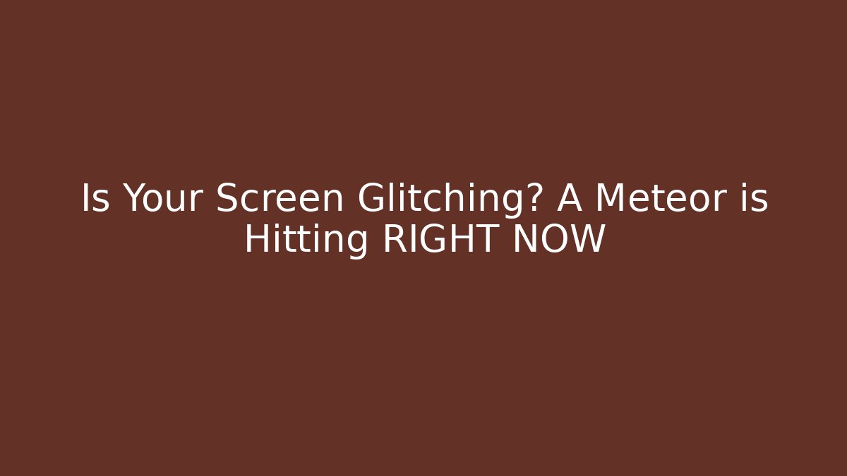 Is Your Screen Glitching? A Meteor is Hitting RIGHT NOW