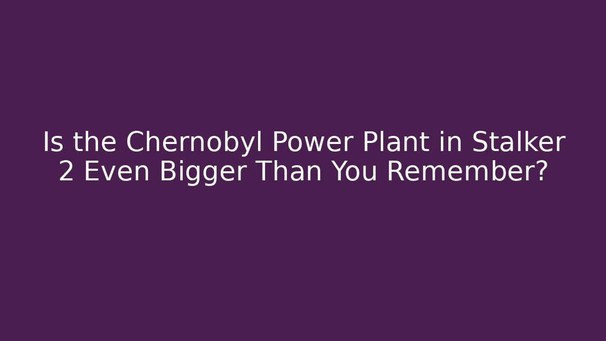 Is the Chernobyl Power Plant in Stalker 2 Even Bigger Than You Remember?