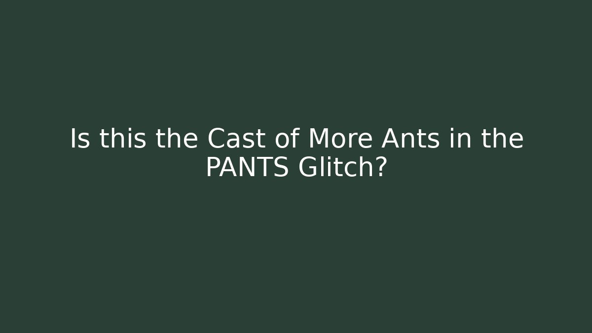 Is this the Cast of More Ants in the PANTS Glitch?