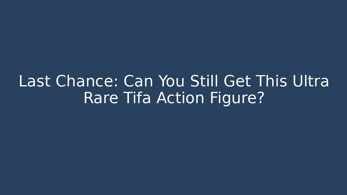 Last Chance: Can You Still Get This Ultra Rare Tifa Action Figure?