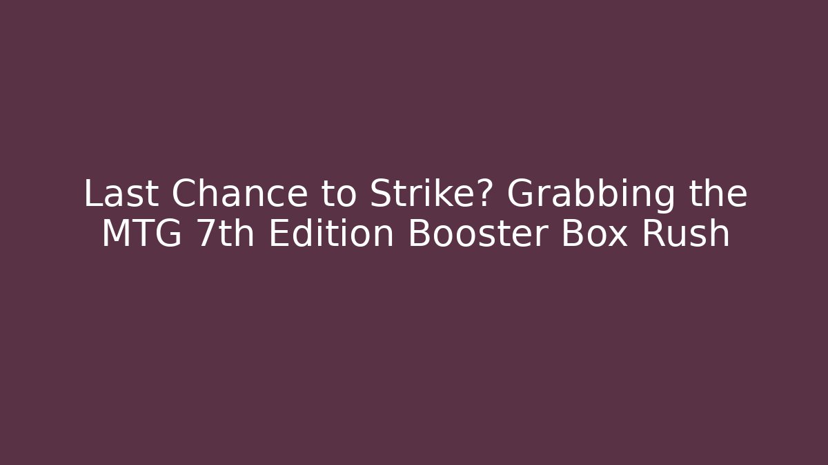 Last Chance to Strike? Grabbing the MTG 7th Edition Booster Box Rush