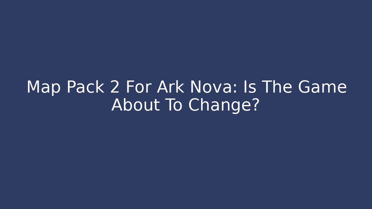 Map Pack 2 For Ark Nova: Is The Game About To Change?