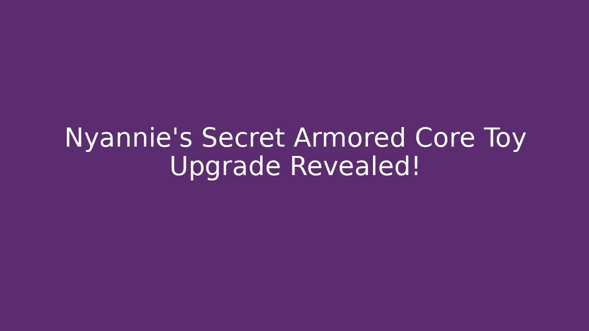 Nyannie's Secret Armored Core Toy Upgrade Revealed!