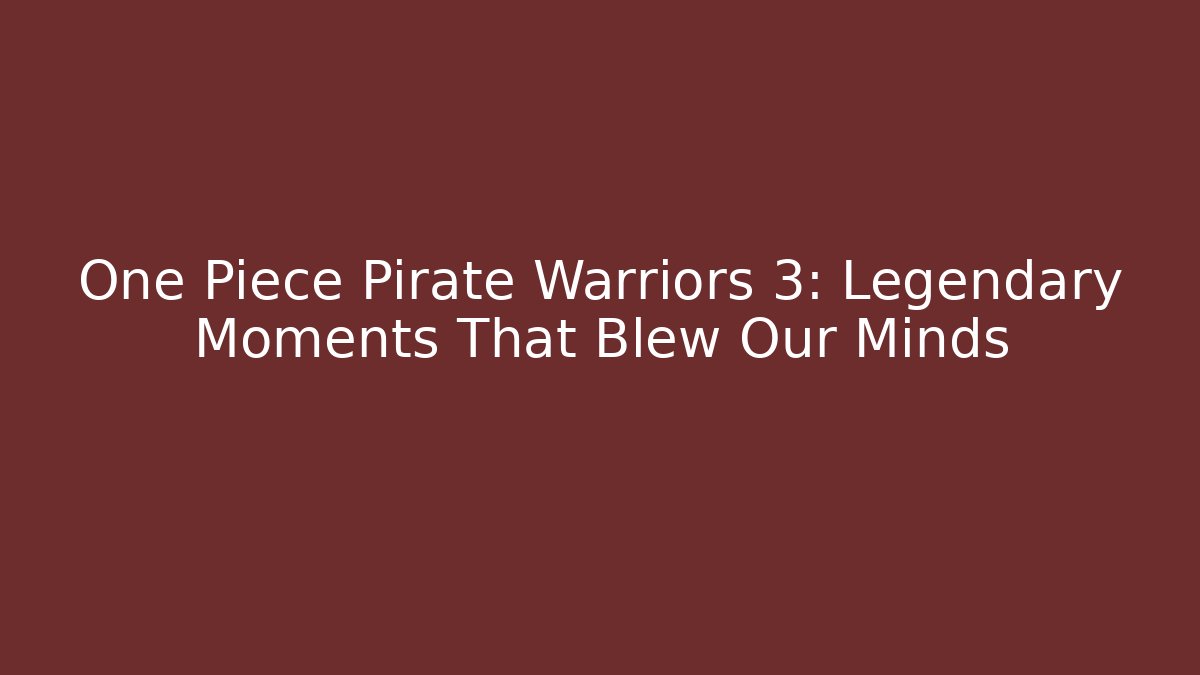 One Piece Pirate Warriors 3: Legendary Moments That Blew Our Minds