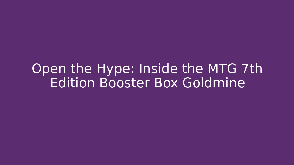 Open the Hype: Inside the MTG 7th Edition Booster Box Goldmine