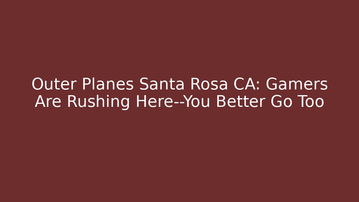 Outer Planes Santa Rosa CA: Gamers Are Rushing Here—You Better Go Too