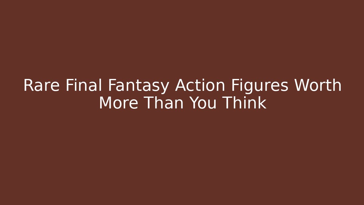 Rare Final Fantasy Action Figures Worth More Than You Think