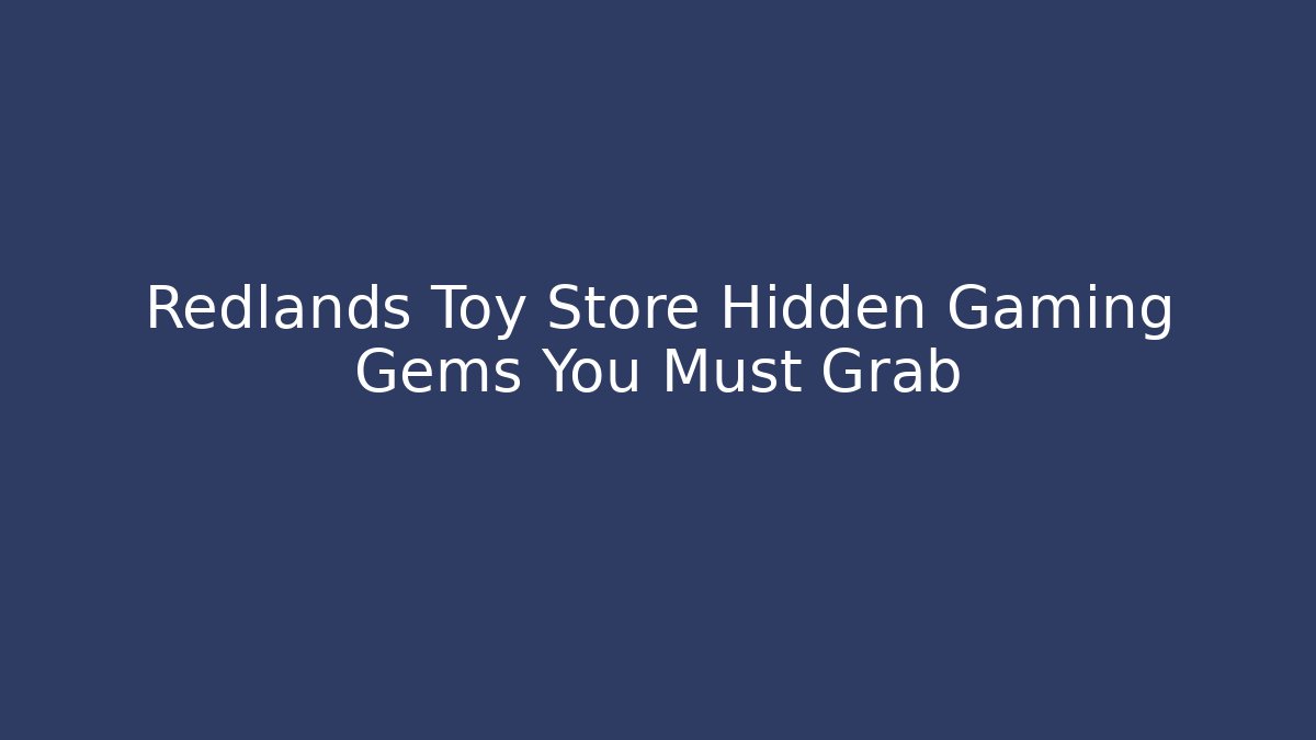 Redlands Toy Store Hidden Gaming Gems You Must Grab