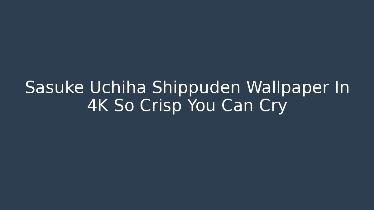 Sasuke Uchiha Shippuden Wallpaper In 4K So Crisp You Can Cry