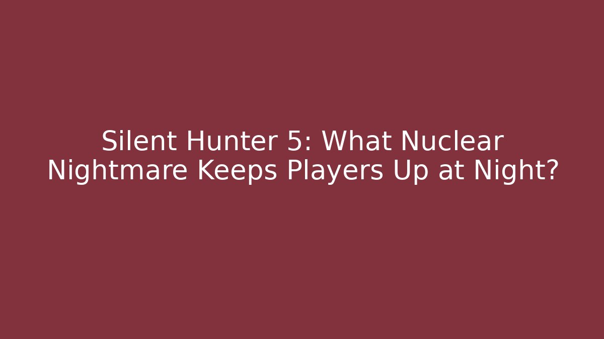 Silent Hunter 5: What Nuclear Nightmare Keeps Players Up at Night?