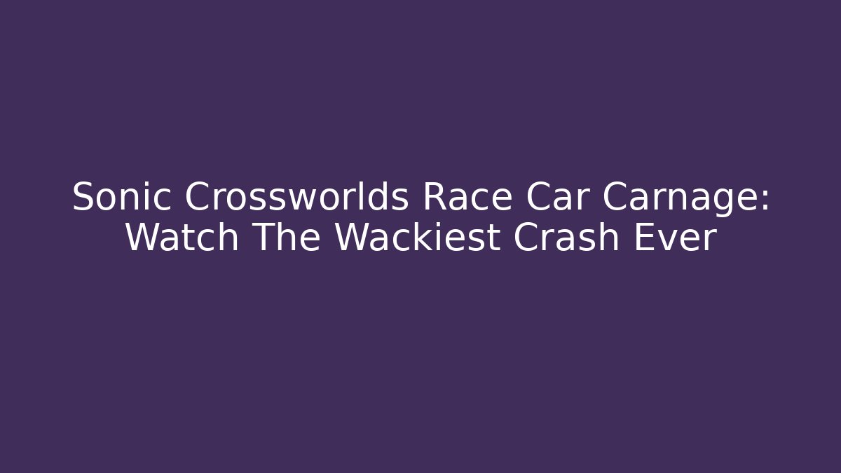 Sonic Crossworlds Race Car Carnage: Watch The Wackiest Crash Ever