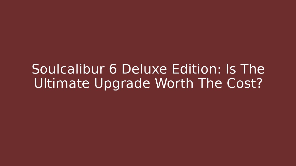 Soulcalibur 6 Deluxe Edition: Is The Ultimate Upgrade Worth The Cost? - Andrea Zevedo