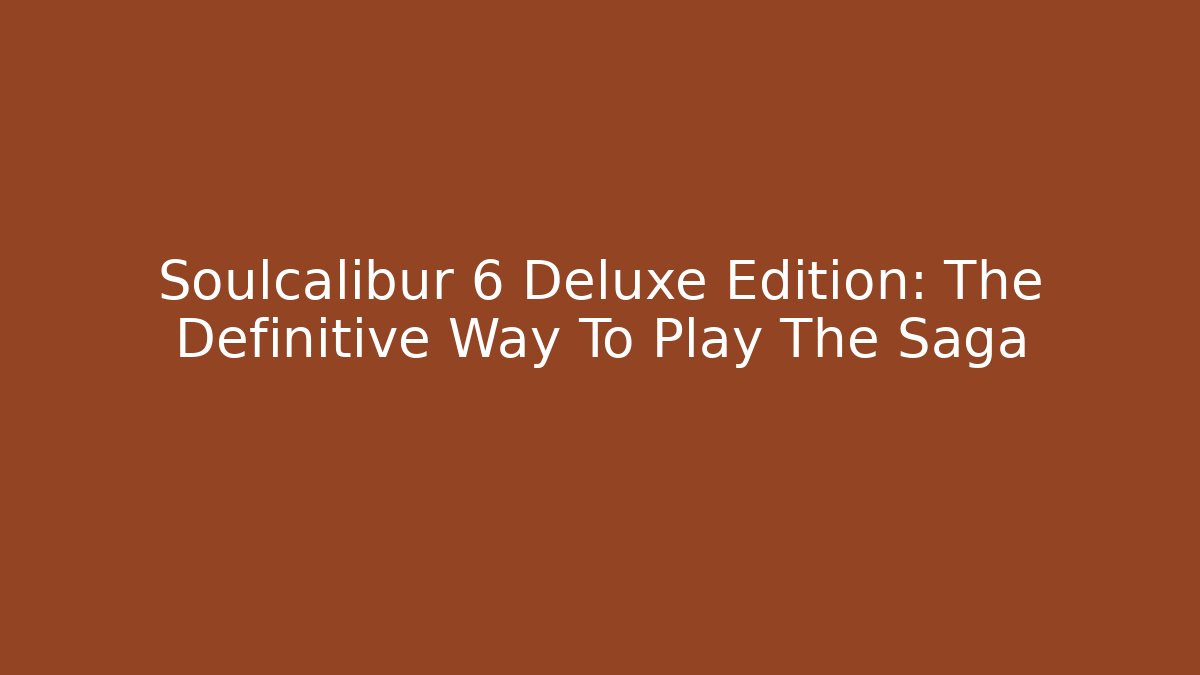Soulcalibur 6 Deluxe Edition: The Definitive Way To Play The Saga