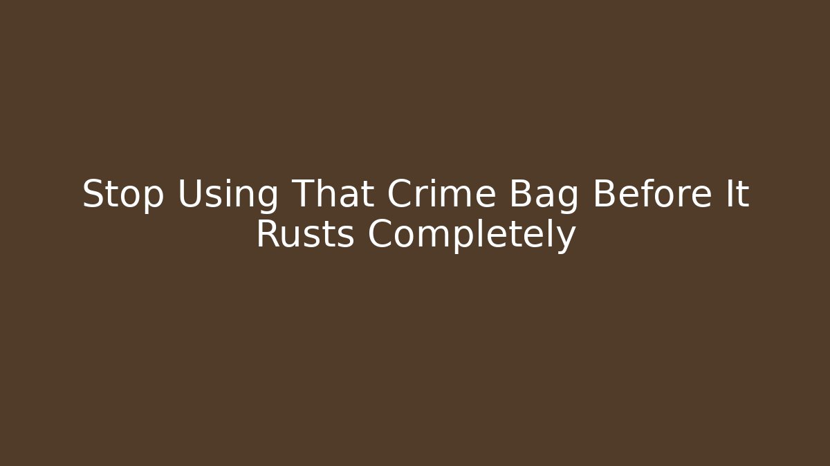 Stop Using That Crime Bag Before It Rusts Completely