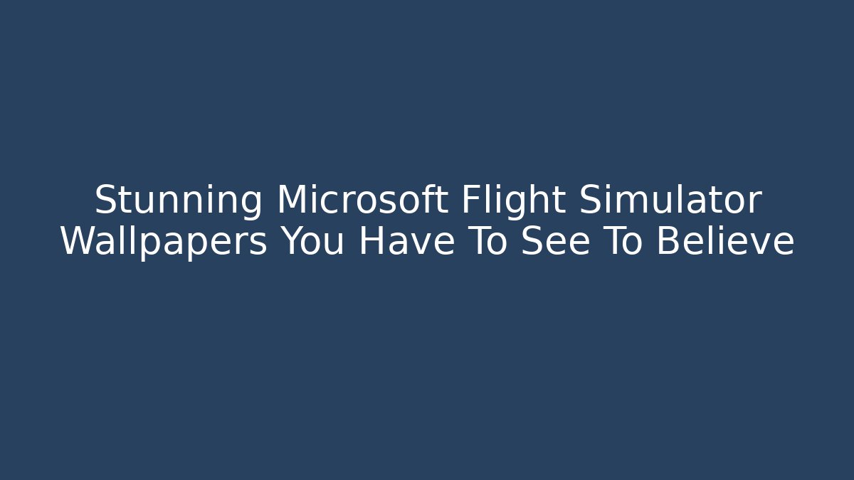 Stunning Microsoft Flight Simulator Wallpapers You Have To See To Believe