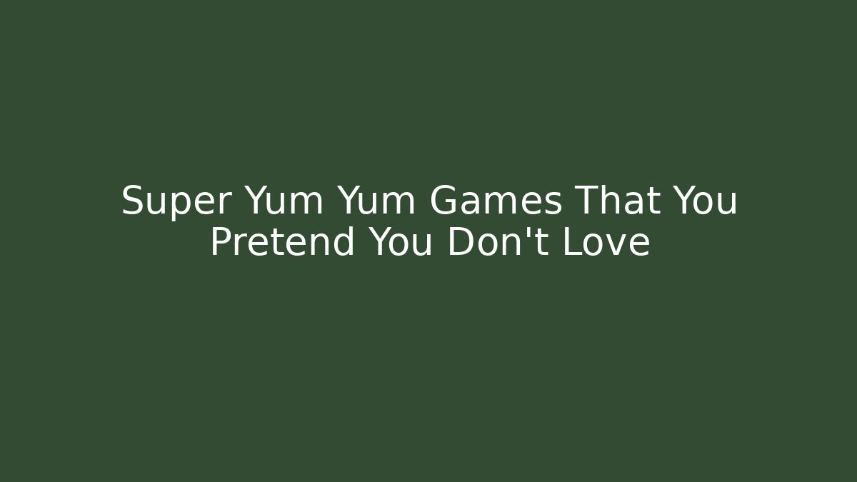 Super Yum Yum Games That You Pretend You Don't Love