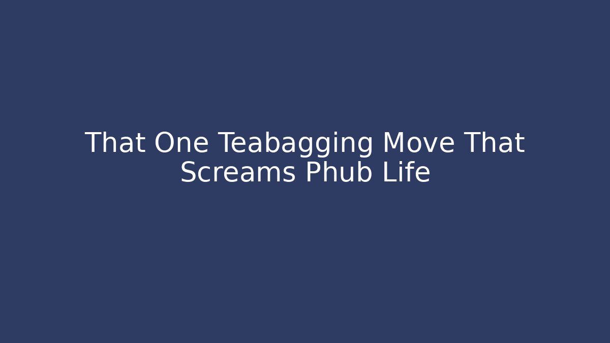 That One Teabagging Move That Screams Phub Life