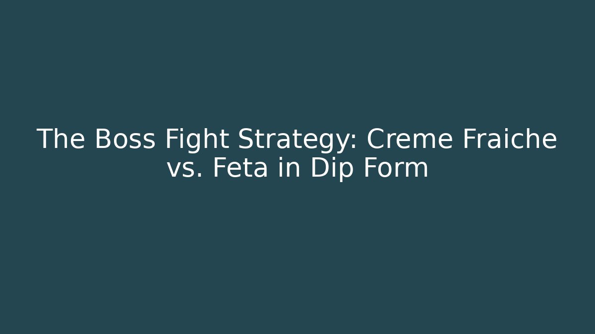 The Boss Fight Strategy: Crème Fraîche vs. Feta in Dip Form