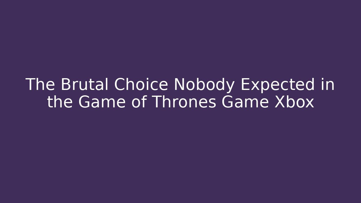 The Brutal Choice Nobody Expected in the Game of Thrones Game Xbox