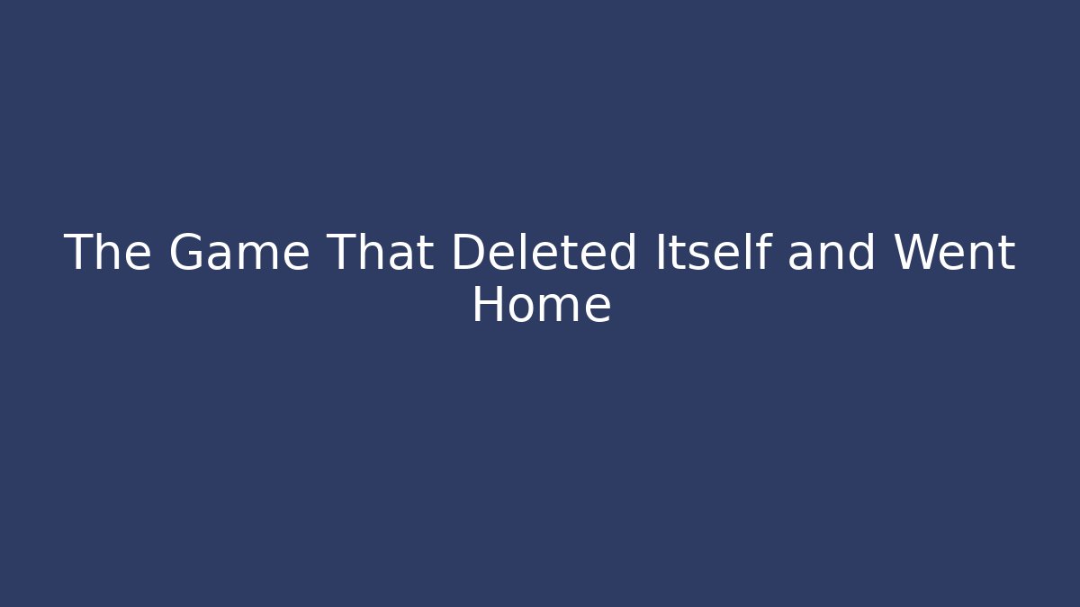 The Game That Deleted Itself and Went Home