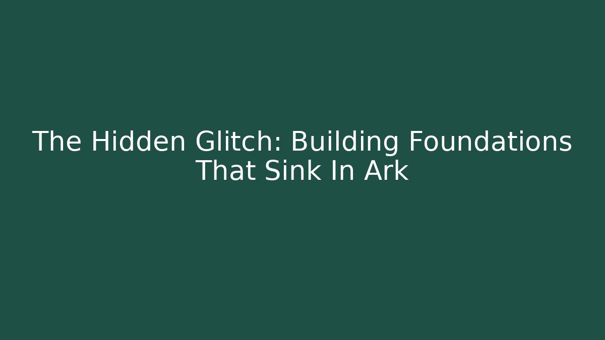 The Hidden Glitch: Building Foundations That Sink In Ark