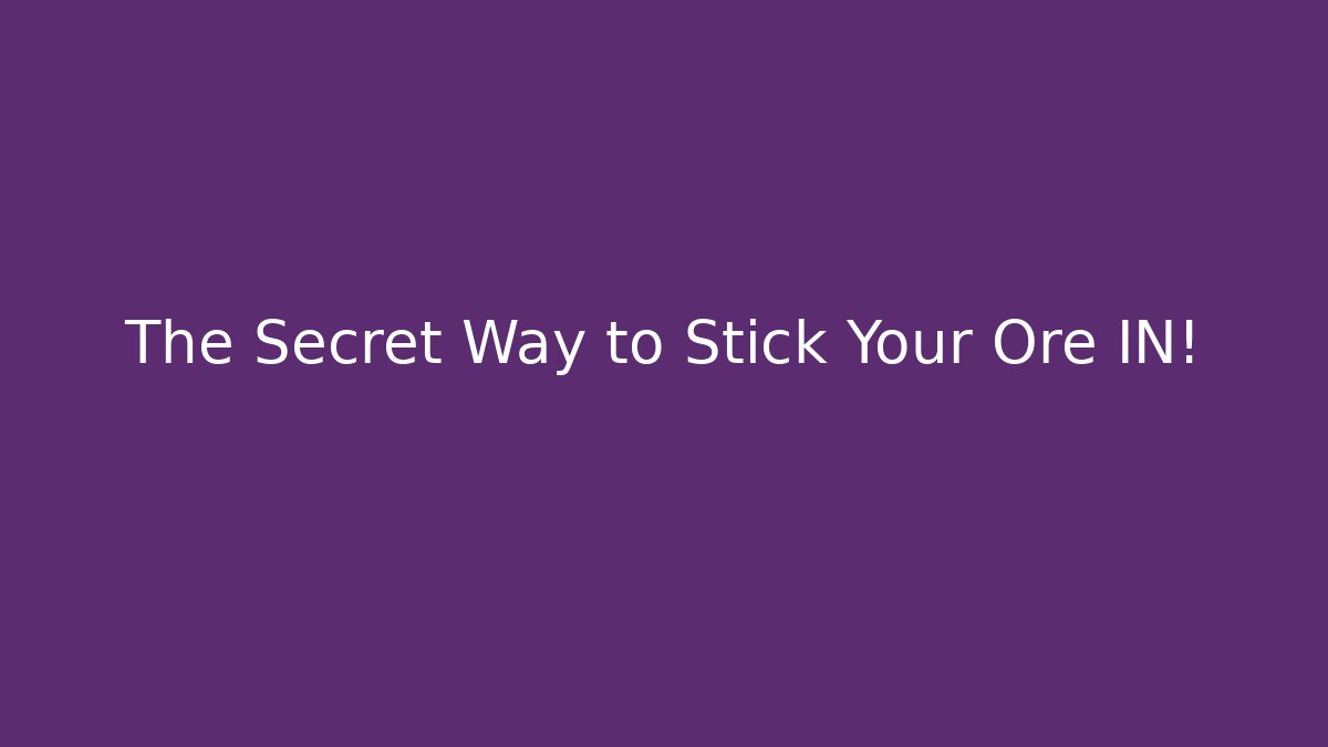The Secret Way to Stick Your Ore IN!