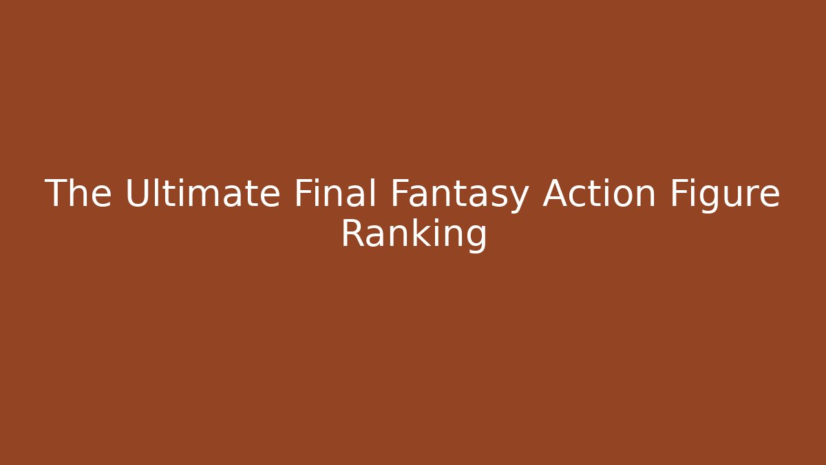 The Ultimate Final Fantasy Action Figure Ranking