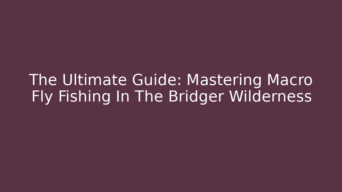 The Ultimate Guide: Mastering Macro Fly Fishing In The Bridger Wilderness