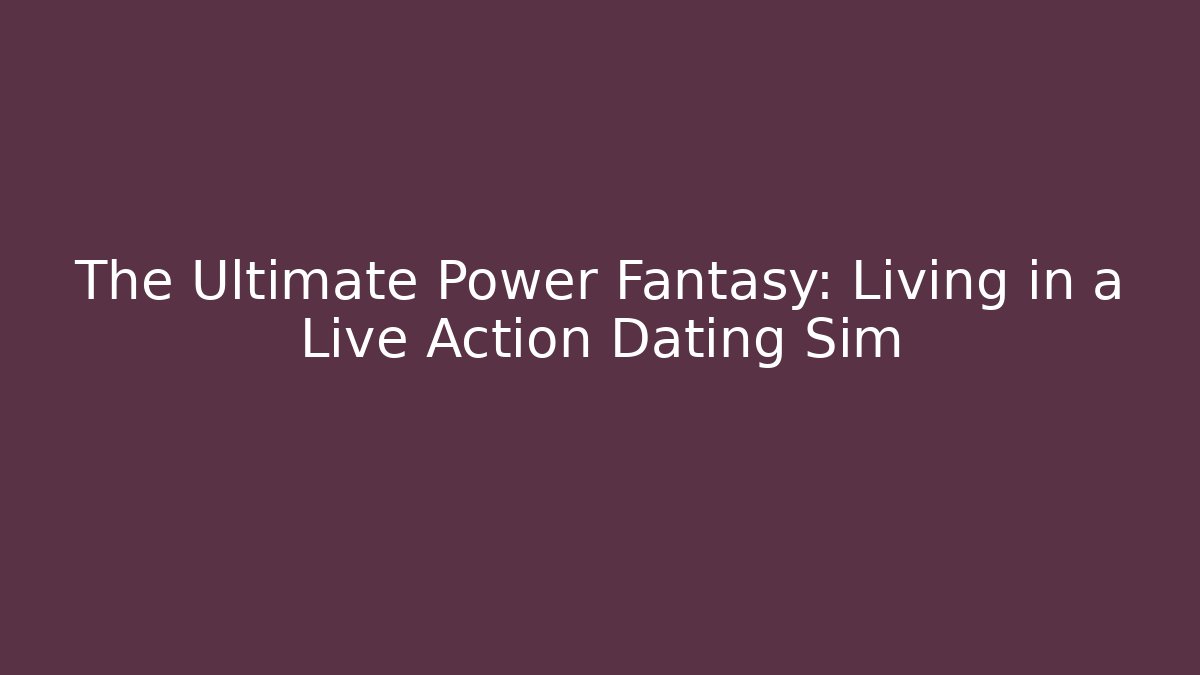 The Ultimate Power Fantasy: Living in a Live Action Dating Sim