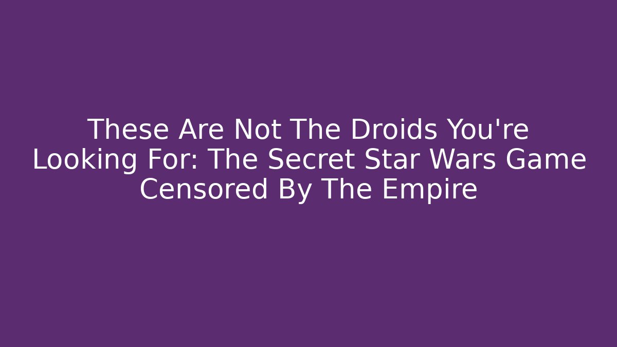 These Are Not The Droids You're Looking For: The Secret Star Wars Game Censored By The Empire