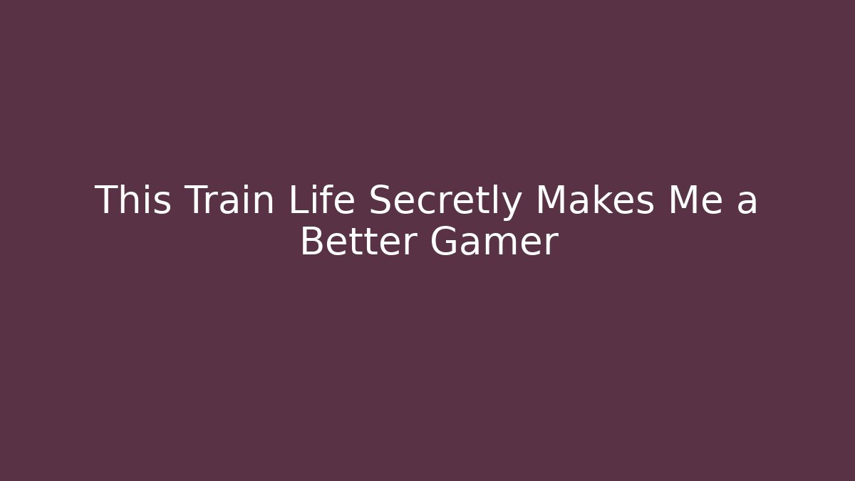 This Train Life Secretly Makes Me a Better Gamer