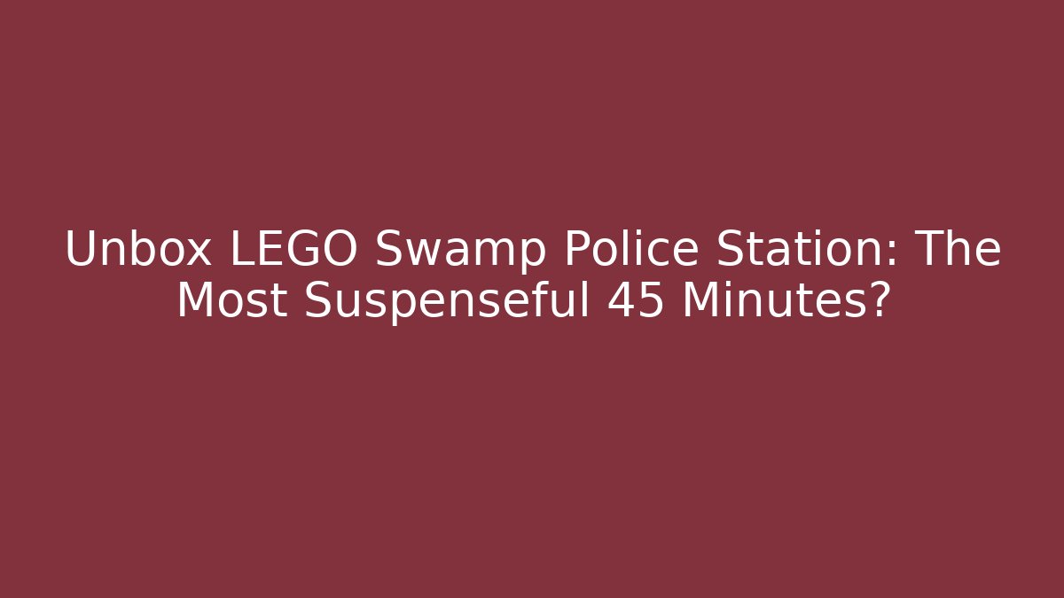Unbox LEGO Swamp Police Station: The Most Suspenseful 45 Minutes?
